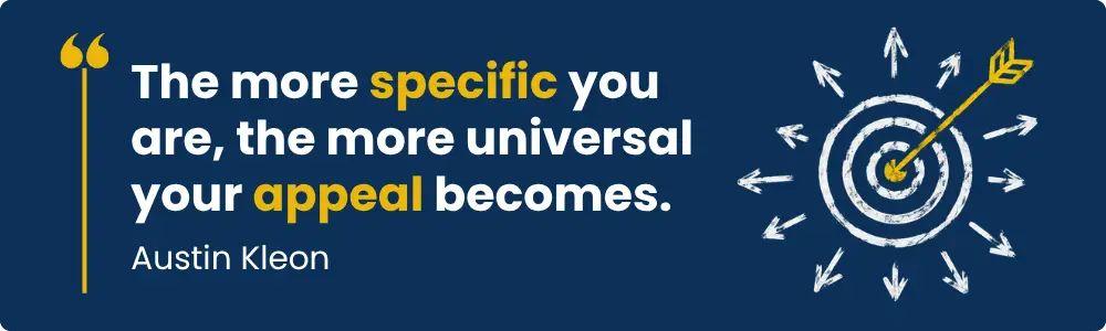 A quote by Austin Kleon - "The more specific you are, the more universal your appeal becomes"
